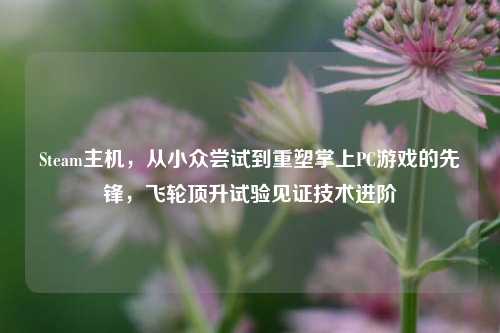 Steam主机,从小众尝试到重塑掌上PC游戏的先锋,飞轮顶升试验见证技术进阶