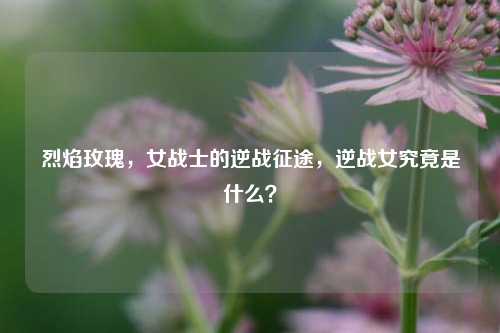 烈焰玫瑰,女战士的逆战征途,逆战女究竟是什么?