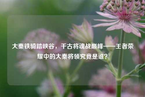 大秦铁骑踏峡谷,千古将魂战巅峰——王者荣耀中的大秦将领究竟是谁?