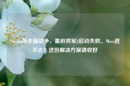 Steam版全面战争，幕府将军2启动失败、Moss进不去？这份解决方案请收好