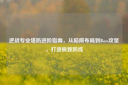逆战专业塔防进阶指南,从陷阱布局到Boss攻坚,打造极致防线
