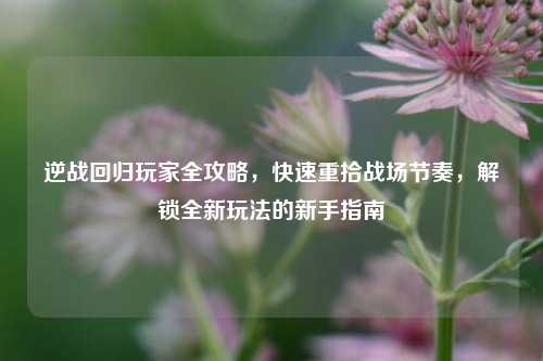 逆战回归玩家全攻略，快速重拾战场节奏，解锁全新玩法的新手指南