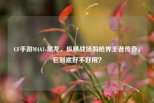 CF手游M4A1-黑龙,纵横战场的枪界王者传奇,它到底好不好用?