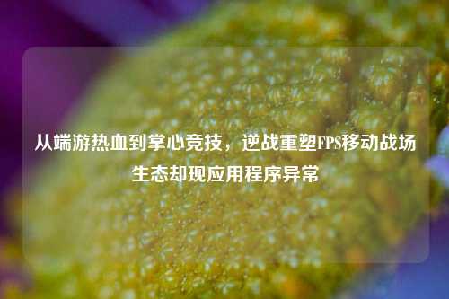 从端游热血到掌心竞技,逆战重塑FPS移动战场生态却现应用程序异常