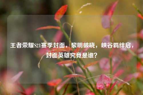 王者荣耀S21赛季封面,黎明破晓,峡谷羁绊启,封面英雄究竟是谁?