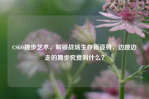 CSGO跳步艺术,解锁战场生存新姿势,边跳边走的舞步究竟叫什么?