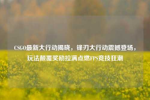 CSGO最新大行动揭晓,锋刃大行动震撼登场,玩法颠覆奖励拉满点燃FPS竞技狂潮