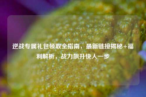 逆战专属礼包领取全指南,最新链接揭秘+福利解析,战力飙升快人一步