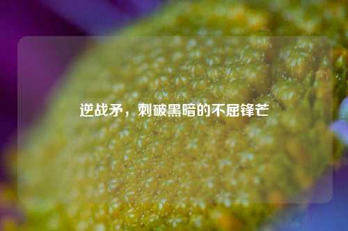逆战矛,刺破黑暗的不屈锋芒