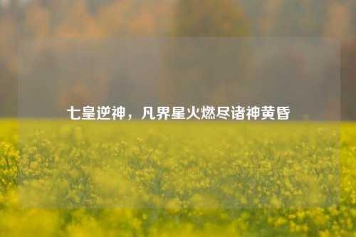 七皇逆神,凡界星火燃尽诸神黄昏