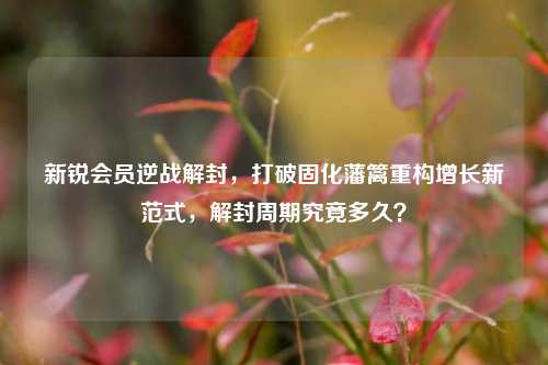 新锐会员逆战解封,打破固化藩篱重构增长新范式,解封周期究竟多久?