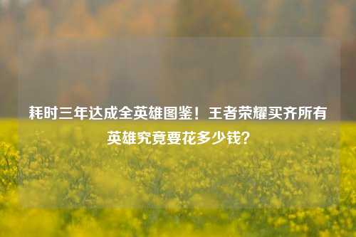 耗时三年达成全英雄图鉴!王者荣耀买齐所有英雄究竟要花多少钱?