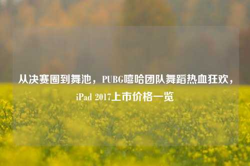 从决赛圈到舞池，PUBG嘻哈团队舞蹈热血狂欢，iPad 2017上市价格一览