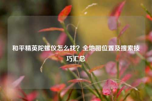 和平精英陀螺仪怎么找?全地图位置及搜索技巧汇总