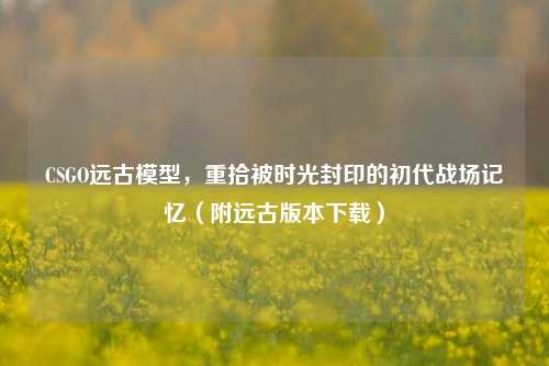 CSGO远古模型,重拾被时光封印的初代战场记忆(附远古版本下载)