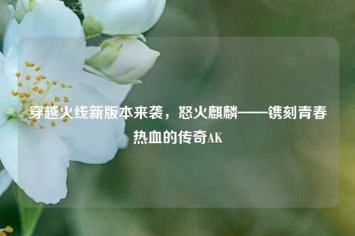 穿越火线新版本来袭，怒火麒麟——镌刻青春热血的传奇AK