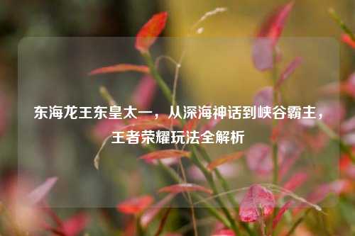 东海龙王东皇太一,从深海神话到峡谷霸主,王者荣耀玩法全解析