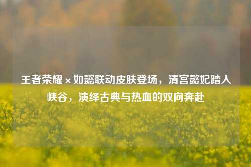 王者荣耀×如懿联动皮肤登场,清宫懿妃踏入峡谷,演绎古典与热血的双向奔赴