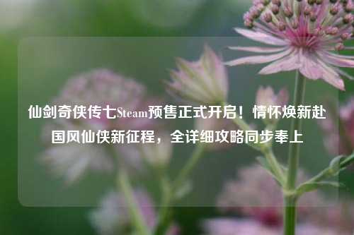 仙剑奇侠传七Steam预售正式开启！情怀焕新赴国风仙侠新征程，全详细攻略同步奉上