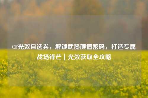 CF光效自选券,解锁武器颜值密码,打造专属战场锋芒|光效获取全攻略
