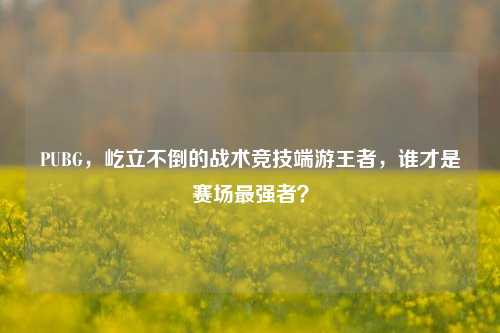PUBG，屹立不倒的战术竞技端游王者，谁才是赛场最强者？