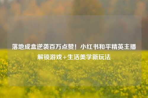 落地成盒逆袭百万点赞!小红书和平精英主播解锁游戏+生活美学新玩法