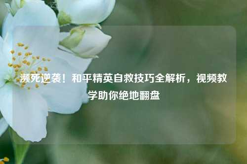 濒死逆袭!和平精英自救技巧全解析,视频教学助你绝地翻盘