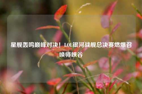 星舰轰鸣巅峰对决!LOL银河战舰总决赛燃爆召唤师峡谷