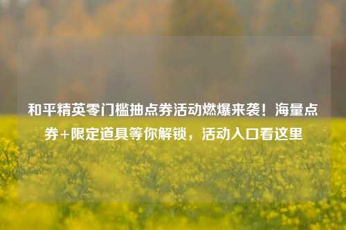 和平精英零门槛抽点券活动燃爆来袭!海量点券+限定道具等你解锁,活动入口看这里