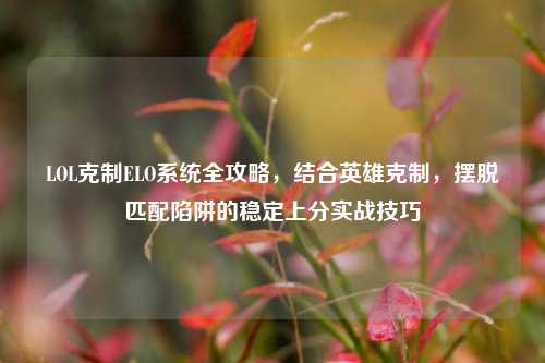 LOL克制ELO系统全攻略,结合英雄克制,摆脱匹配陷阱的稳定上分实战技巧