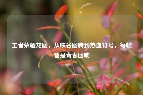 王者荣耀龙图,从峡谷图腾到热血符号,每帧皆是青春回响