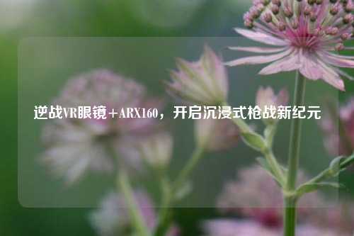 逆战VR眼镜+ARX160,开启沉浸式枪战新纪元