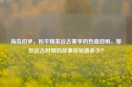 海岛旧梦,和平精英远古赛季的热血回响,那些远古时期的故事你知道多少?