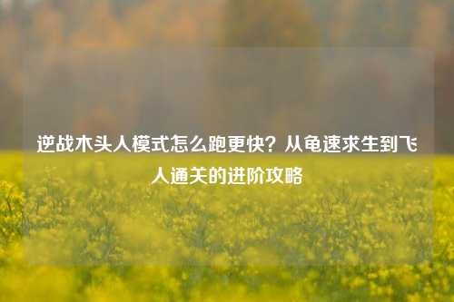 逆战木头人模式怎么跑更快？从龟速求生到飞人通关的进阶攻略