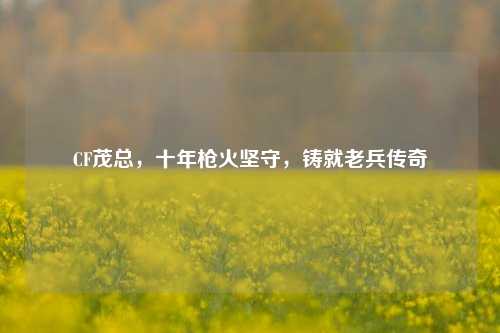 CF茂总,十年枪火坚守,铸就老兵传奇