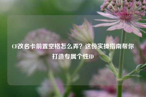 CF改名卡前置空格怎么弄?这份实操指南帮你打造专属个性ID