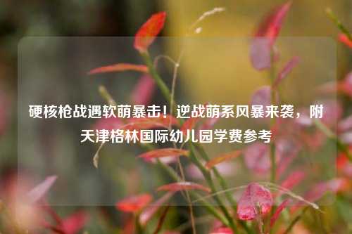 硬核枪战遇软萌暴击！逆战萌系风暴来袭，附天津格林国际幼儿园学费参考