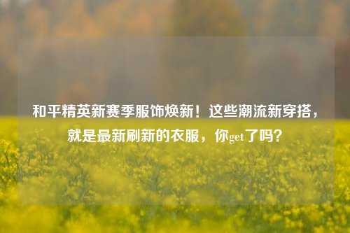 和平精英新赛季服饰焕新！这些潮流新穿搭，就是最新刷新的衣服，你get了吗？