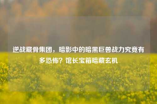 逆战藏骨集团，暗影中的暗黑巨兽战力究竟有多恐怖？馆长宝箱暗藏玄机