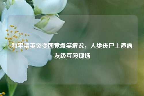 和平精英突变团竞爆笑解说,人类丧尸上演病友级互殴现场