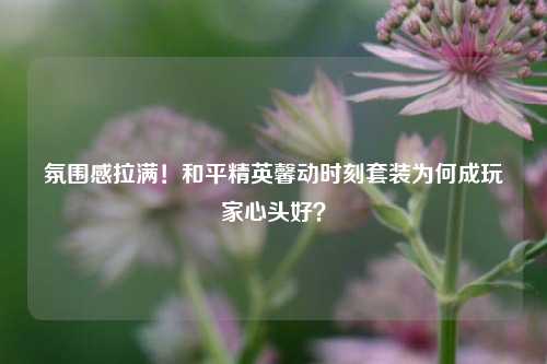 氛围感拉满！和平精英馨动时刻套装为何成玩家心头好？