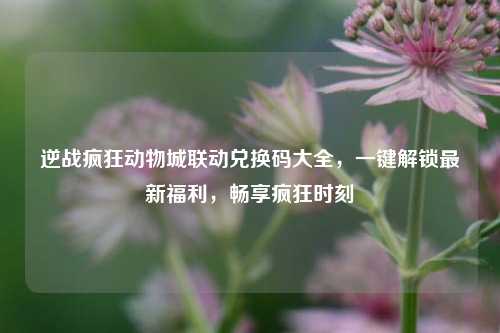 逆战疯狂动物城联动兑换码大全,一键解锁最新福利,畅享疯狂时刻