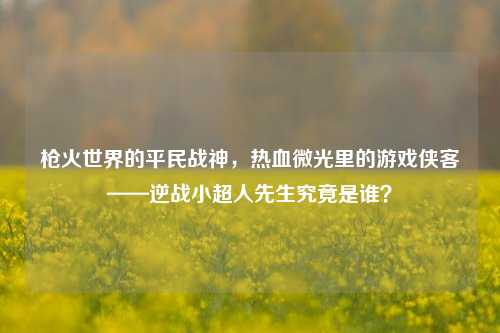 枪火世界的平民战神,热血微光里的游戏侠客——逆战小超人先生究竟是谁?