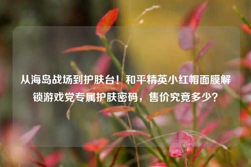 从海岛战场到护肤台!和平精英小红帽面膜解锁游戏党专属护肤密码,售价究竟多少?