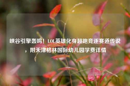 峡谷引擎轰鸣!LOL英雄化身超跑竞逐赛道传说,附天津格林国际幼儿园学费详情