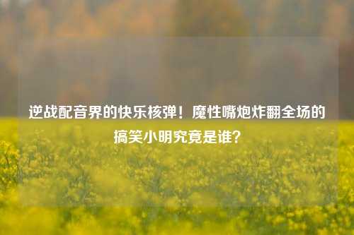 逆战配音界的快乐核弹！魔性嘴炮炸翻全场的搞笑小明究竟是谁？