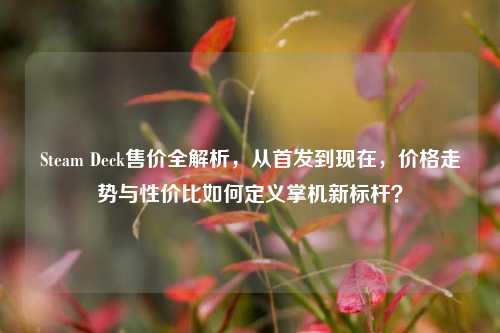 Steam Deck售价全解析,从首发到现在,价格走势与性价比如何定义掌机新标杆?