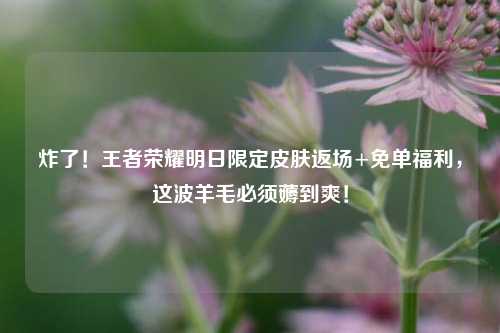炸了!王者荣耀明日限定皮肤返场+免单福利,这波羊毛必须薅到爽!