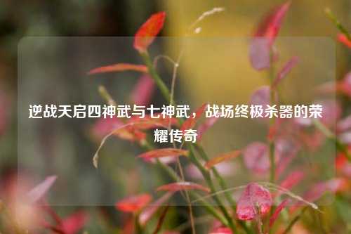 逆战天启四神武与七神武,战场终极杀器的荣耀传奇
