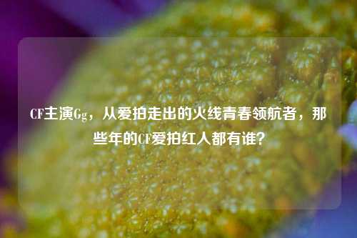 CF主演Gg,从爱拍走出的火线青春领航者,那些年的CF爱拍红人都有谁?
